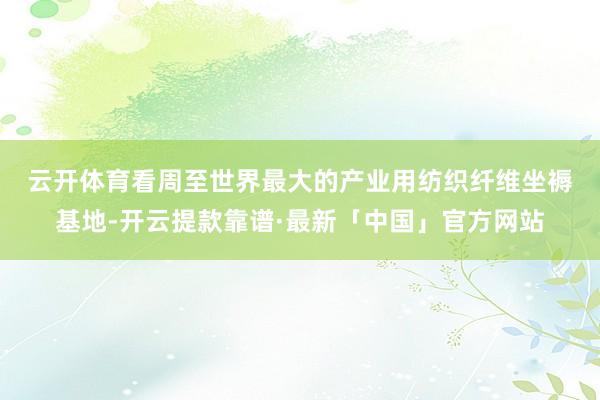 云开体育　　看周至世界最大的产业用纺织纤维坐褥基地-开云提款靠谱·最新「中国」官方网站