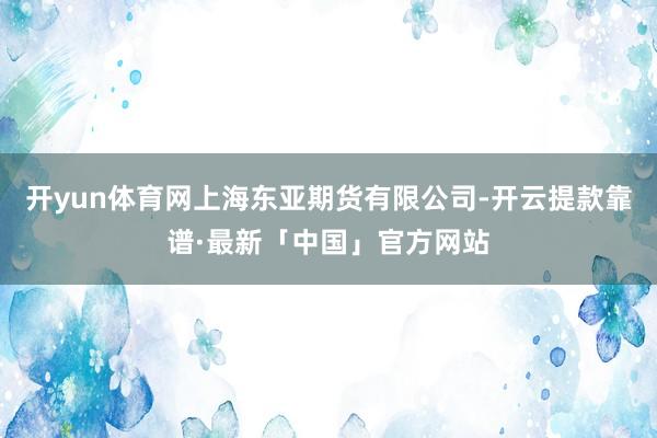 开yun体育网上海东亚期货有限公司-开云提款靠谱·最新「中国」官方网站