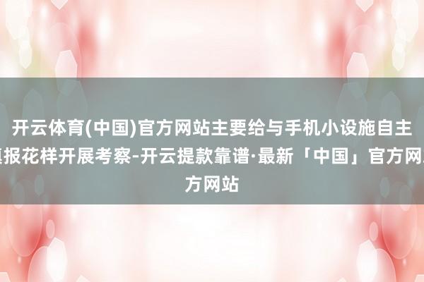 开云体育(中国)官方网站主要给与手机小设施自主填报花样开展考察-开云提款靠谱·最新「中国」官方网站