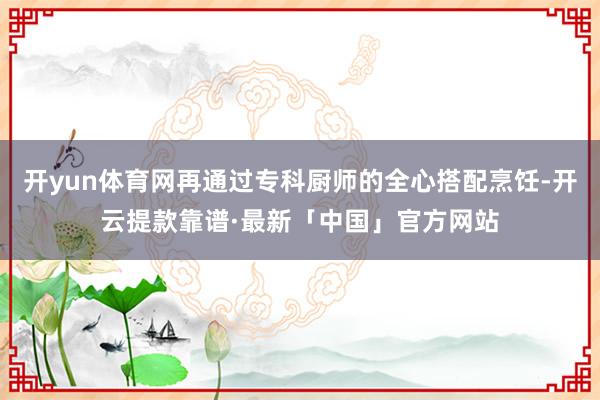 开yun体育网再通过专科厨师的全心搭配烹饪-开云提款靠谱·最新「中国」官方网站