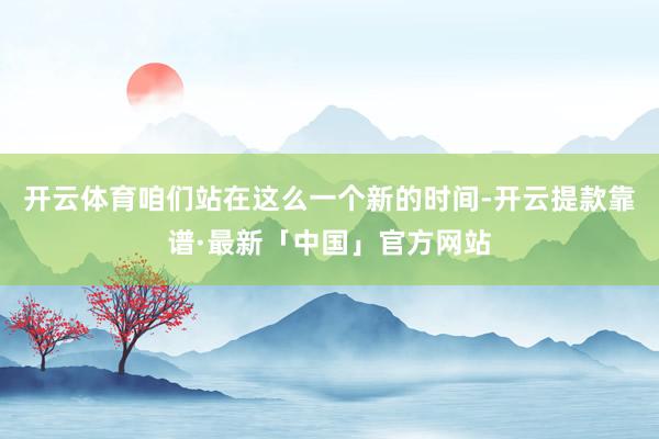 开云体育咱们站在这么一个新的时间-开云提款靠谱·最新「中国」官方网站
