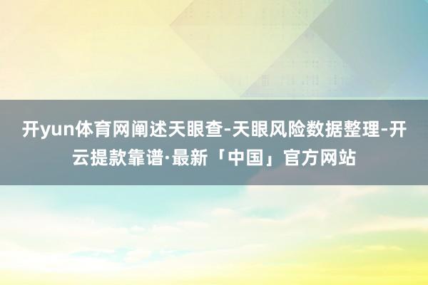 开yun体育网阐述天眼查-天眼风险数据整理-开云提款靠谱·最新「中国」官方网站