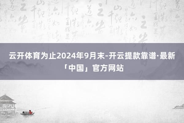 云开体育为止2024年9月末-开云提款靠谱·最新「中国」官方网站