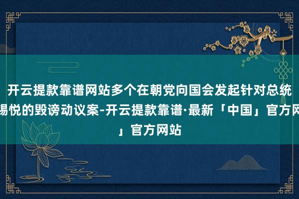 开云提款靠谱网站多个在朝党向国会发起针对总统尹锡悦的毁谤动议案-开云提款靠谱·最新「中国」官方网站