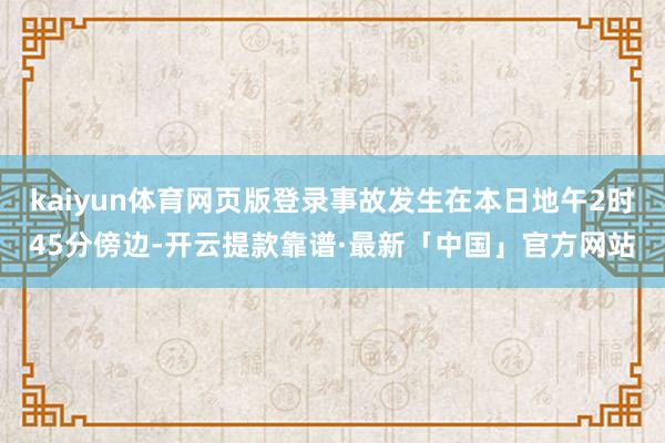 kaiyun体育网页版登录事故发生在本日地午2时45分傍边-开云提款靠谱·最新「中国」官方网站