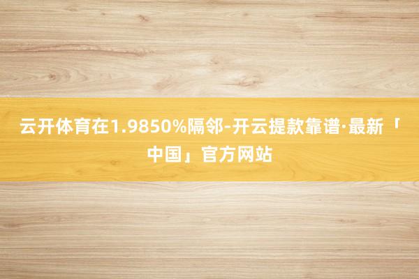 云开体育在1.9850%隔邻-开云提款靠谱·最新「中国」官方网站