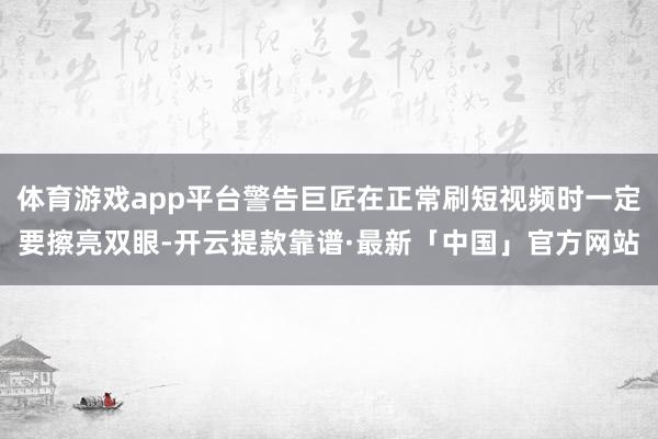体育游戏app平台警告巨匠在正常刷短视频时一定要擦亮双眼-开云提款靠谱·最新「中国」官方网站
