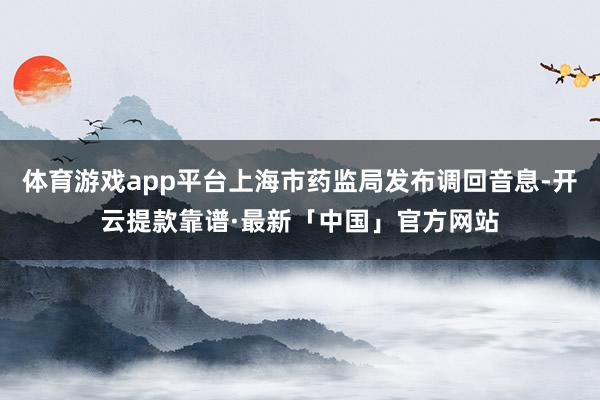 体育游戏app平台上海市药监局发布调回音息-开云提款靠谱·最新「中国」官方网站