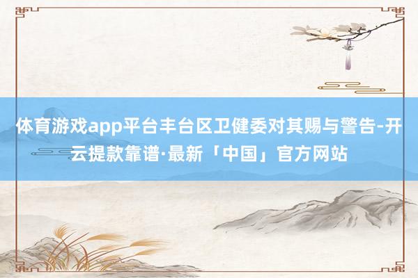 体育游戏app平台丰台区卫健委对其赐与警告-开云提款靠谱·最新「中国」官方网站