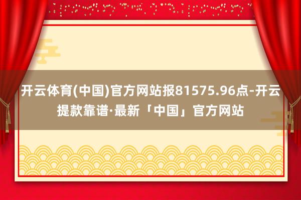 开云体育(中国)官方网站报81575.96点-开云提款靠谱·最新「中国」官方网站