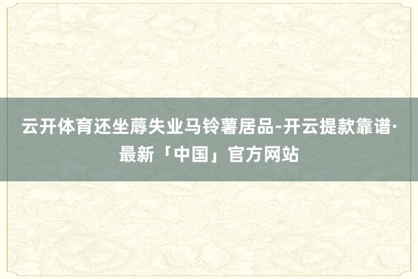 云开体育还坐蓐失业马铃薯居品-开云提款靠谱·最新「中国」官方网站