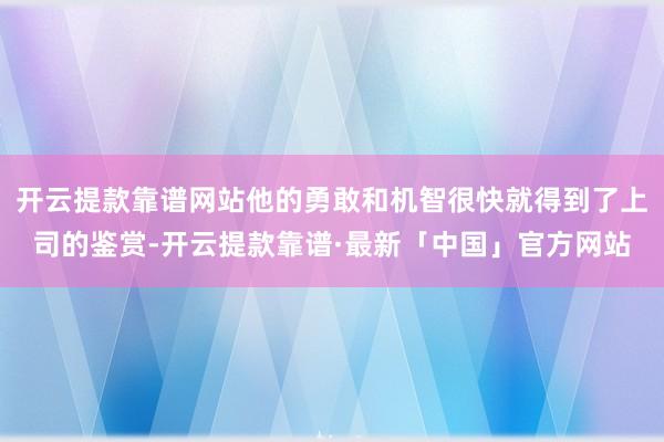 开云提款靠谱网站他的勇敢和机智很快就得到了上司的鉴赏-开云提款靠谱·最新「中国」官方网站