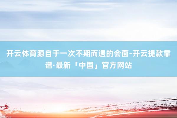 开云体育源自于一次不期而遇的会面-开云提款靠谱·最新「中国」官方网站