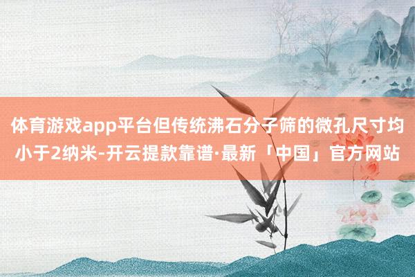 体育游戏app平台但传统沸石分子筛的微孔尺寸均小于2纳米-开云提款靠谱·最新「中国」官方网站