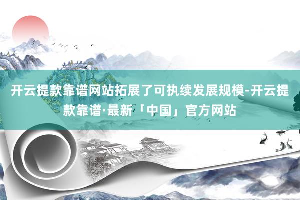 开云提款靠谱网站拓展了可执续发展规模-开云提款靠谱·最新「中国」官方网站