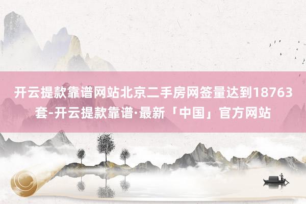 开云提款靠谱网站北京二手房网签量达到18763套-开云提款靠谱·最新「中国」官方网站