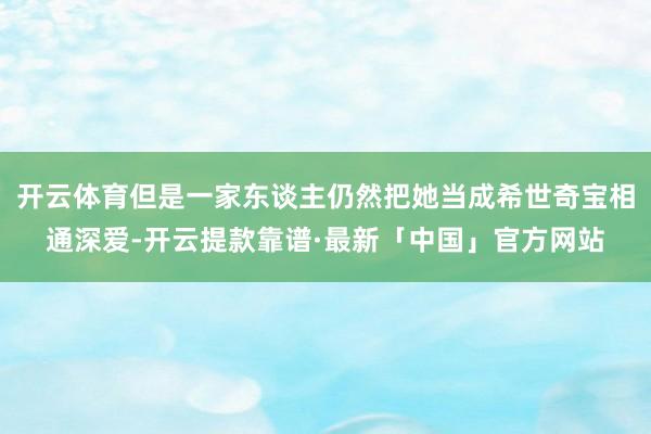 开云体育但是一家东谈主仍然把她当成希世奇宝相通深爱-开云提款靠谱·最新「中国」官方网站