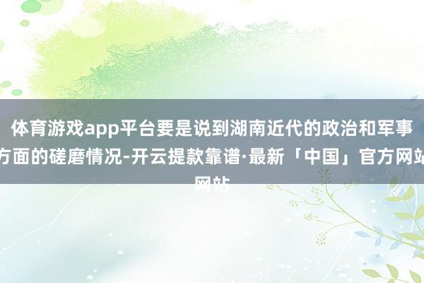 体育游戏app平台要是说到湖南近代的政治和军事方面的磋磨情况-开云提款靠谱·最新「中国」官方网站