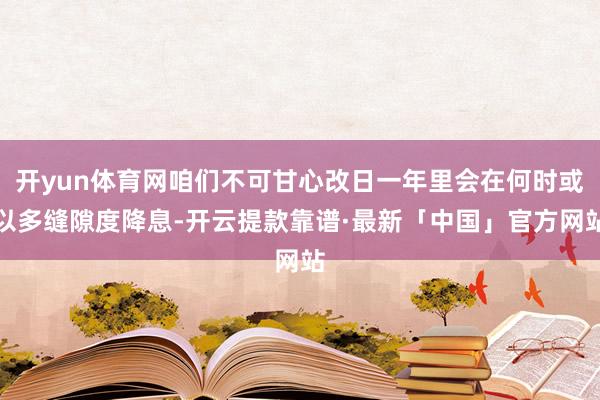 开yun体育网咱们不可甘心改日一年里会在何时或以多缝隙度降息-开云提款靠谱·最新「中国」官方网站