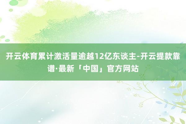 开云体育累计激活量逾越12亿东谈主-开云提款靠谱·最新「中国」官方网站