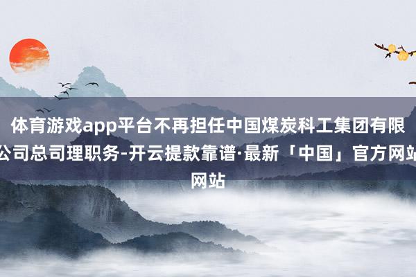 体育游戏app平台不再担任中国煤炭科工集团有限公司总司理职务-开云提款靠谱·最新「中国」官方网站