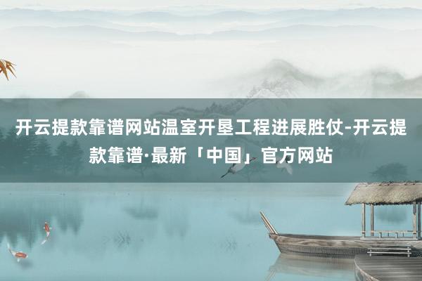 开云提款靠谱网站温室开垦工程进展胜仗-开云提款靠谱·最新「中国」官方网站