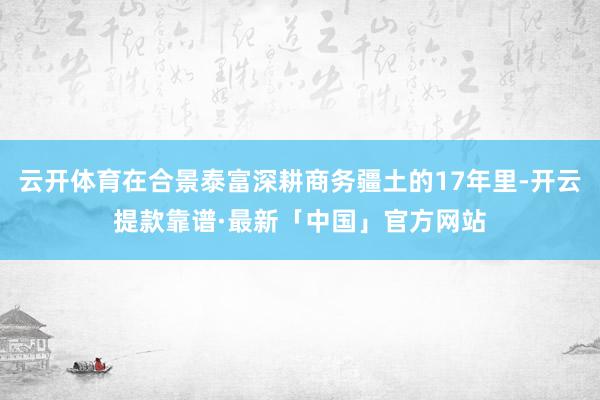 云开体育在合景泰富深耕商务疆土的17年里-开云提款靠谱·最新「中国」官方网站