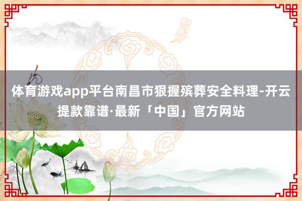 体育游戏app平台南昌市狠握殡葬安全料理-开云提款靠谱·最新「中国」官方网站