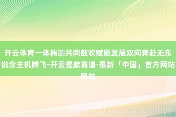 开云体育一体揣测共同鼓吹赋能发展双向奔赴无东说念主机腾飞-开云提款靠谱·最新「中国」官方网站