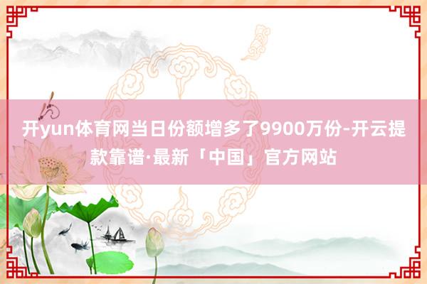 开yun体育网当日份额增多了9900万份-开云提款靠谱·最新「中国」官方网站