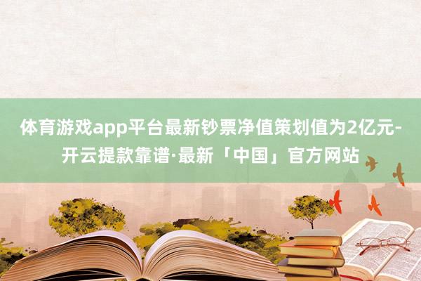 体育游戏app平台最新钞票净值策划值为2亿元-开云提款靠谱·最新「中国」官方网站