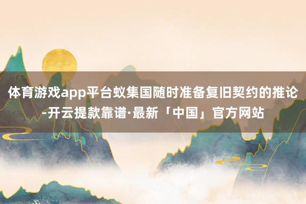 体育游戏app平台蚁集国随时准备复旧契约的推论-开云提款靠谱·最新「中国」官方网站
