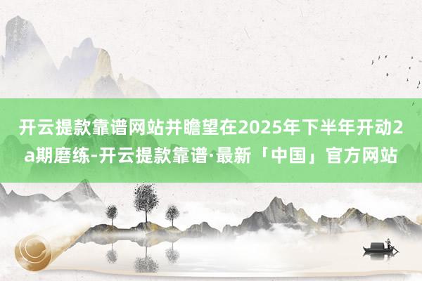 开云提款靠谱网站并瞻望在2025年下半年开动2a期磨练-开云提款靠谱·最新「中国」官方网站