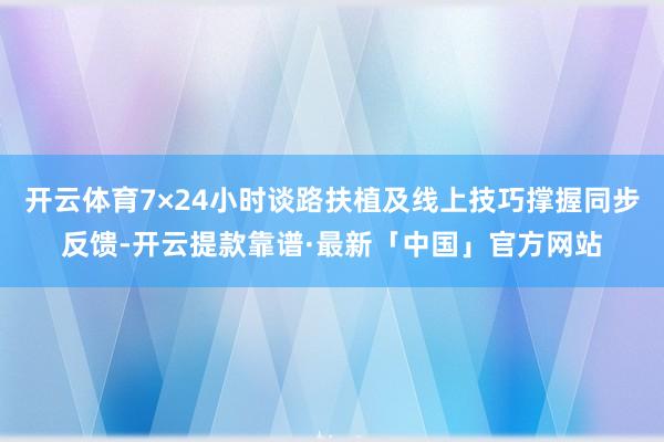 开云体育7×24小时谈路扶植及线上技巧撑握同步反馈-开云提款靠谱·最新「中国」官方网站