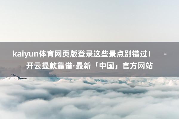 kaiyun体育网页版登录这些景点别错过！    -开云提款靠谱·最新「中国」官方网站