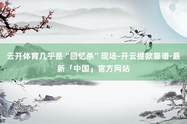 云开体育几乎是“回忆杀”现场-开云提款靠谱·最新「中国」官方网站