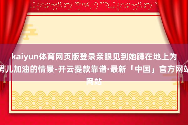 kaiyun体育网页版登录亲眼见到她蹲在地上为男儿加油的情景-开云提款靠谱·最新「中国」官方网站