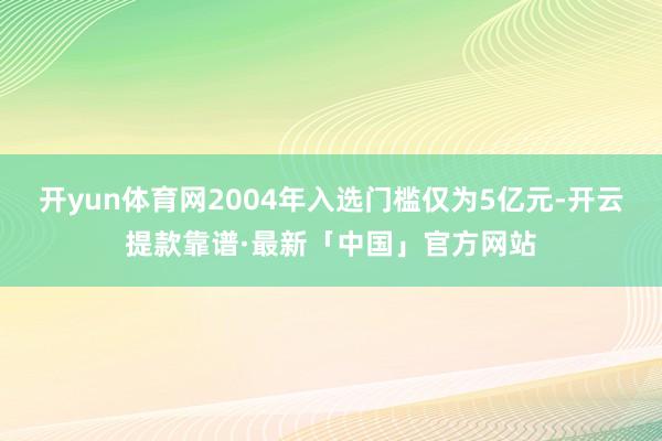 开yun体育网2004年入选门槛仅为5亿元-开云提款靠谱·最新「中国」官方网站