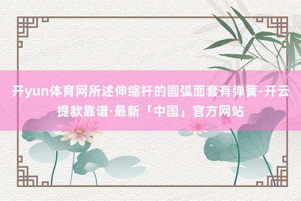 开yun体育网所述伸缩杆的圆弧面套有弹簧-开云提款靠谱·最新「中国」官方网站