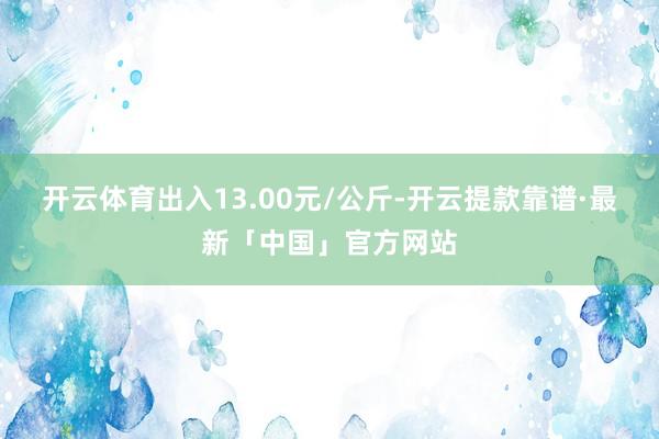 开云体育出入13.00元/公斤-开云提款靠谱·最新「中国」官方网站