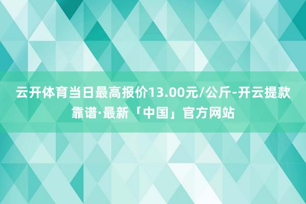 云开体育当日最高报价13.00元/公斤-开云提款靠谱·最新「中国」官方网站