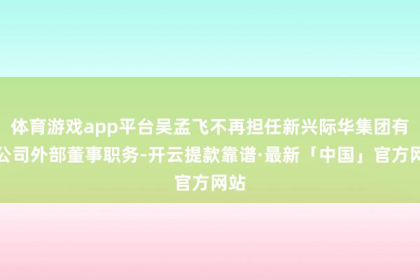 体育游戏app平台吴孟飞不再担任新兴际华集团有限公司外部董事职务-开云提款靠谱·最新「中国」官方网站