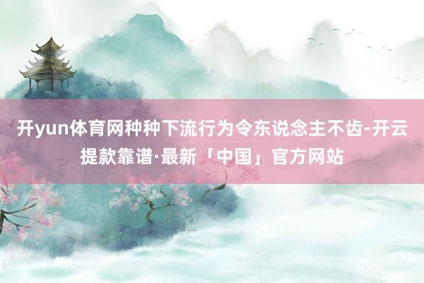 开yun体育网种种下流行为令东说念主不齿-开云提款靠谱·最新「中国」官方网站