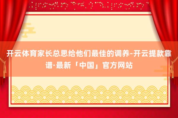 开云体育家长总思给他们最佳的调养-开云提款靠谱·最新「中国」官方网站