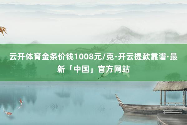 云开体育金条价钱1008元/克-开云提款靠谱·最新「中国」官方网站