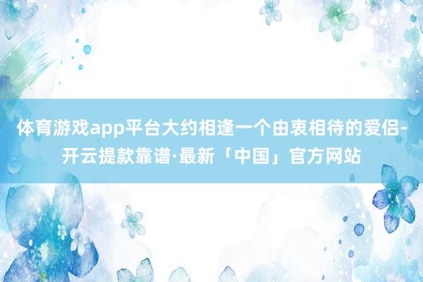 体育游戏app平台大约相逢一个由衷相待的爱侣-开云提款靠谱·最新「中国」官方网站