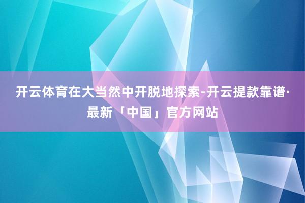 开云体育在大当然中开脱地探索-开云提款靠谱·最新「中国」官方网站