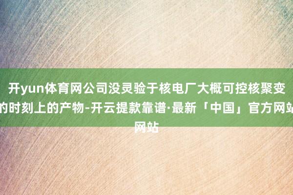 开yun体育网公司没灵验于核电厂大概可控核聚变的时刻上的产物-开云提款靠谱·最新「中国」官方网站