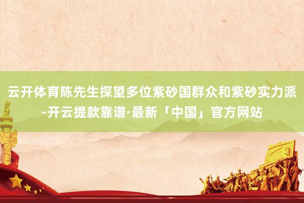 云开体育陈先生探望多位紫砂国群众和紫砂实力派-开云提款靠谱·最新「中国」官方网站