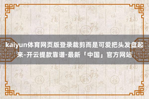 kaiyun体育网页版登录裁剪而是可爱把头发盘起来-开云提款靠谱·最新「中国」官方网站